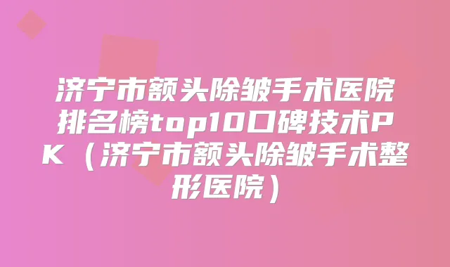 济宁市额头除皱手术医院排名榜top10口碑技术PK（济宁市额头除皱手术整形医院）