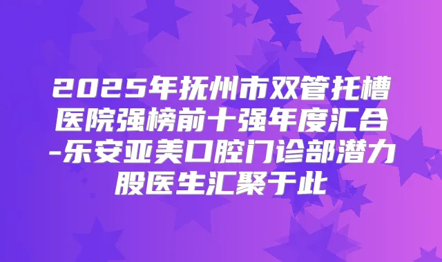2025年抚州市双管托槽医院强榜前十强年度汇合-乐安亚美口腔门诊部潜力股医生汇聚于此