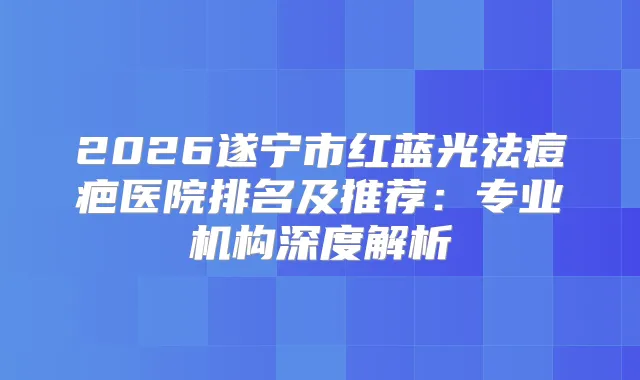 2026遂宁市红蓝光祛痘疤医院排名及推荐：专业机构深度解析