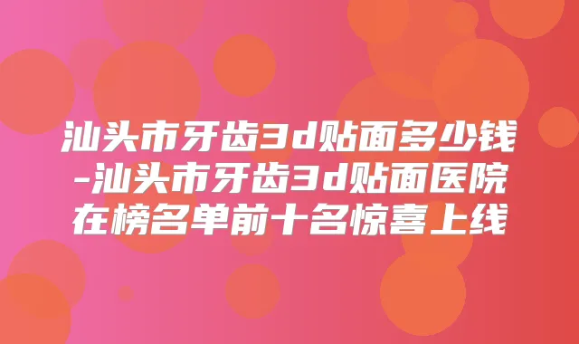 汕头市牙齿3d贴面多少钱-汕头市牙齿3d贴面医院在榜名单前十名惊喜上线