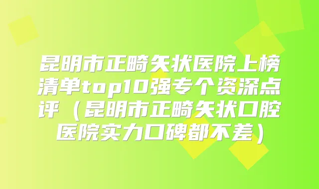 昆明市正畸矢状医院上榜清单top10强专个资深点评(昆明市正畸矢状口腔医院实力口碑都不差)