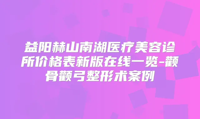 益阳赫山南湖医疗美容诊所价格表新版在线一览-颧骨颧弓整形术案例
