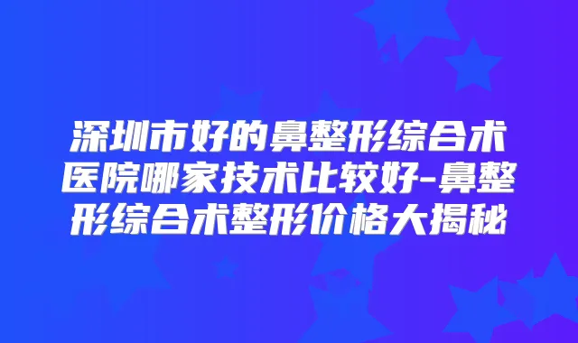 深圳市好的鼻整形综合术医院哪家技术比较好-鼻整形综合术整形价格大揭秘