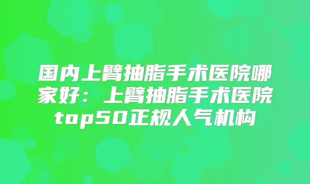国内上臂抽脂手术医院哪家好：上臂抽脂手术医院top50正规人气机构