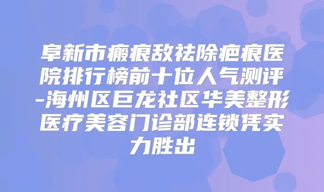 阜新市瘢痕敌祛除疤痕医院排行榜前十位人气测评-海州区巨龙社区华美整形医疗美容门诊部连锁凭实力胜出