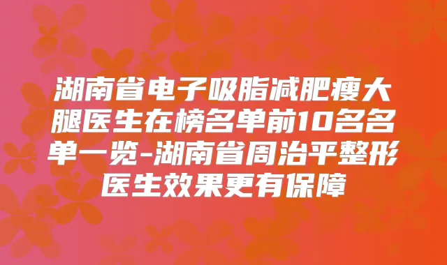 湖南省电子吸脂减肥瘦大腿医生在榜名单前10名名单一览-湖南省周治平整形医生效果更有保障