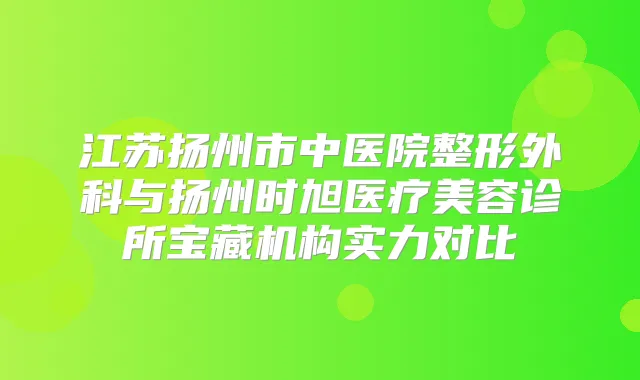 江苏扬州市中医院整形外科与扬州时旭医疗美容诊所宝藏机构实力对比