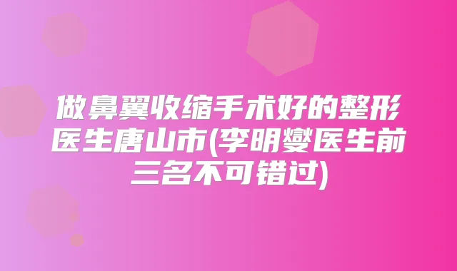 做鼻翼收缩手术好的整形医生唐山市(李明燮医生前三名不可错过)