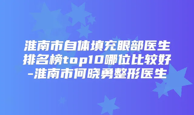 淮南市自体填充眼部医生排名榜top10哪位比较好-淮南市何晓勇整形医生