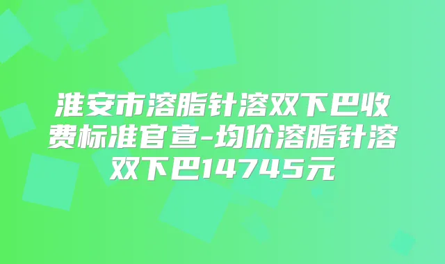 淮安市溶脂针溶双下巴收费标准官宣-均价溶脂针溶双下巴14745元