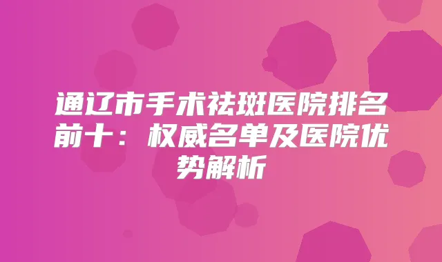 通辽市手术祛斑医院排名前十:名单及医院优势解析