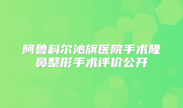 阿鲁科尔沁旗医院手术隆鼻整形手术评价公开