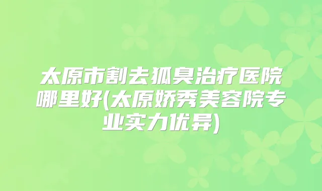 太原市割去狐臭医院哪里好(太原娇秀美容院专业实力优异)