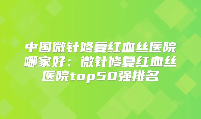中国微针修复红血丝医院哪家好：微针修复红血丝医院top50强排名