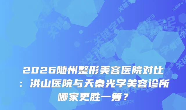 2026随州整形美容医院对比：洪山医院与天秦光学美容诊所哪家更胜一筹？
