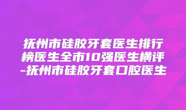 抚州市硅胶牙套医生排行榜医生全市10强医生横评-抚州市硅胶牙套口腔医生
