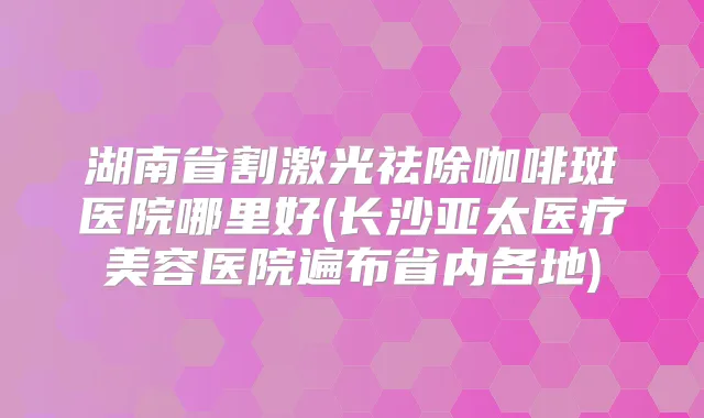 湖南省割激光祛除咖啡斑医院哪里好(长沙亚太医疗美容医院遍布省内各地)