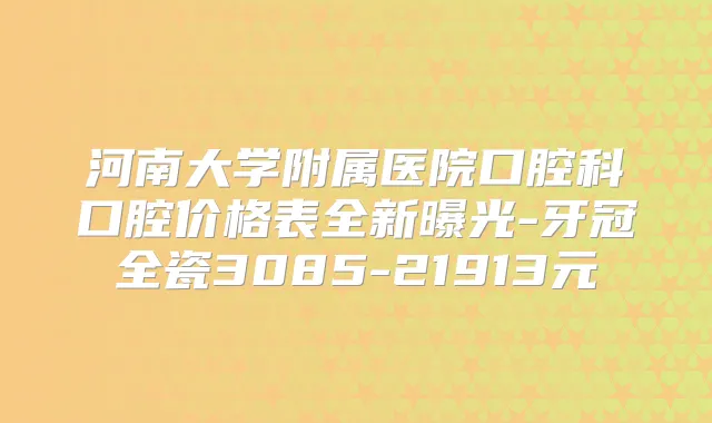 河南大学附属医院口腔科口腔价格表全新曝光-牙冠全瓷3085-21913元