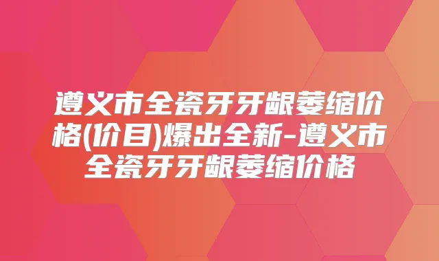 遵义市全瓷牙牙龈萎缩价格(价目)爆出全新-遵义市全瓷牙牙龈萎缩价格