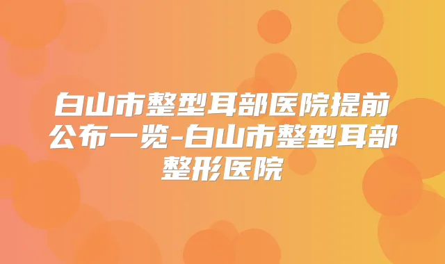 白山市整型耳部医院提前公布一览-白山市整型耳部整形医院