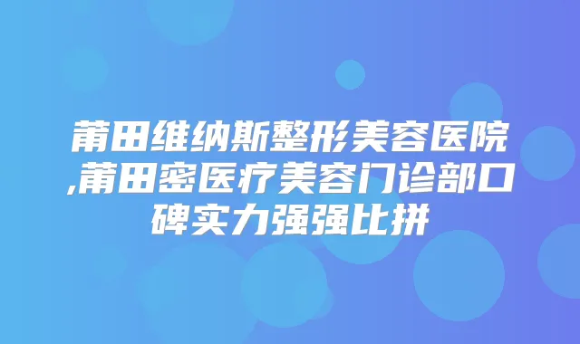 莆田维纳斯整形美容医院,莆田密医疗美容门诊部口碑实力强强比拼
