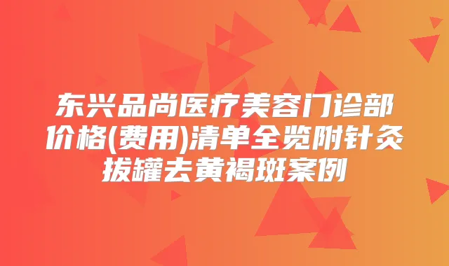 东兴品尚医疗美容门诊部价格(费用)清单全览附针灸拔罐去黄褐斑案例