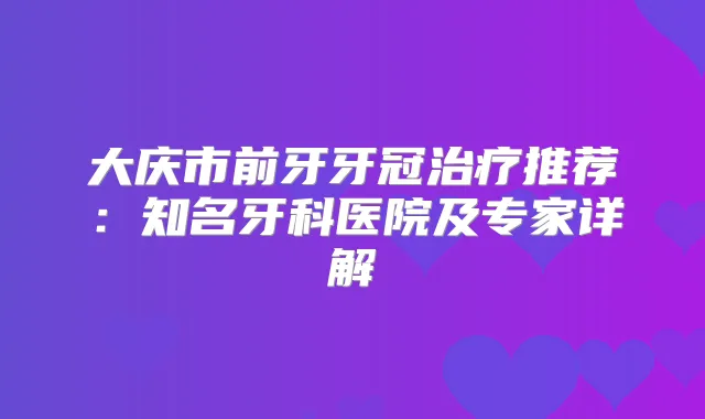 大庆市前牙牙冠推荐：知名牙科医院及专家详解