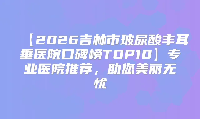 【2026吉林市玻尿酸丰耳垂医院口碑榜TOP10】专业医院推荐，助您美丽无忧