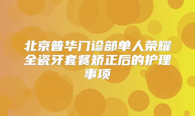 北京普华门诊部单人荣耀全瓷牙套餐矫正后的护理事项
