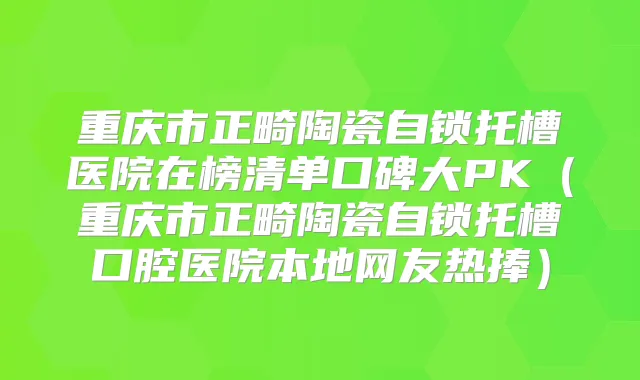 重庆市正畸陶瓷自锁托槽医院在榜清单口碑大PK（重庆市正畸陶瓷自锁托槽口腔医院本地网友热捧）