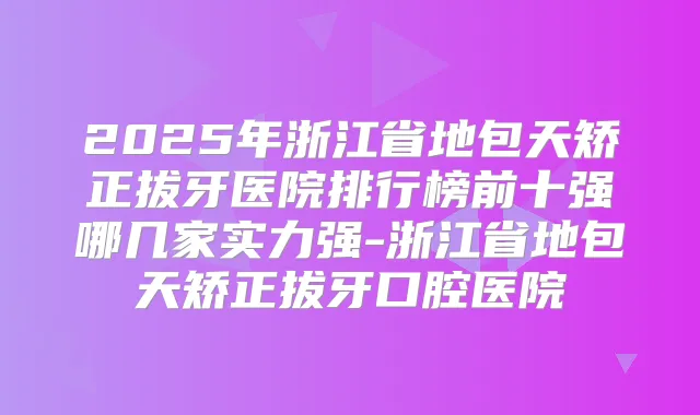 2025年浙江省地包天矫正拔牙医院排行榜前十强哪几家实力强-浙江省地包天矫正拔牙口腔医院