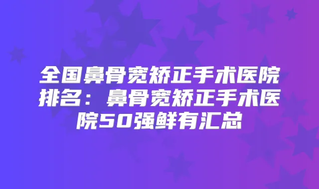 全国鼻骨宽矫正手术医院排名：鼻骨宽矫正手术医院50强鲜有汇总
