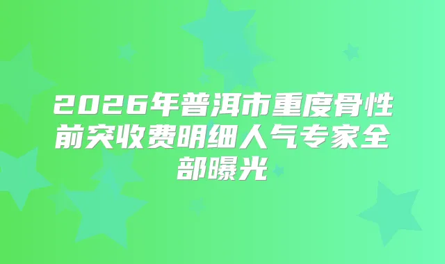 2026年普洱市重度骨性前突收费明细人气专家全部曝光