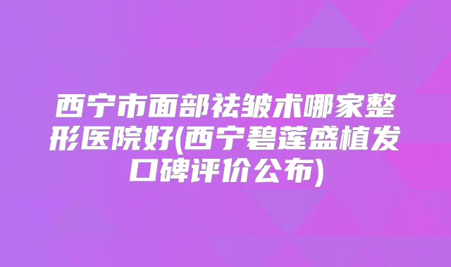 西宁市面部祛皱术哪家整形医院好(西宁碧莲盛植发口碑评价公布)