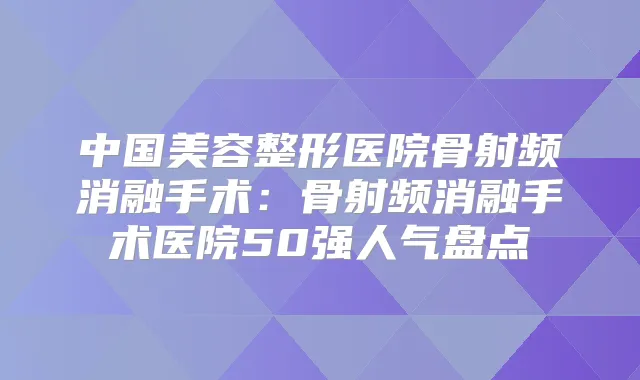 中国美容整形医院骨射频消融手术：骨射频消融手术医院50强人气盘点