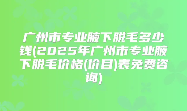 广州市专业腋下脱毛多少钱(2025年广州市专业腋下脱毛价格(价目)表免费咨询)