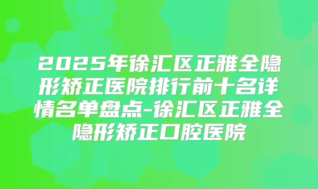 2025年徐汇区正雅全隐形矫正医院排行前十名详情名单盘点-徐汇区正雅全隐形矫正口腔医院