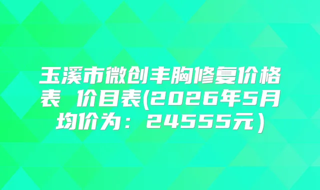 玉溪市微创丰胸修复价格表 价目表(2026年5月均价为:24555元)