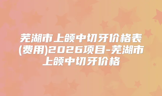 芜湖市上颌中切牙价格表(费用)2026项目-芜湖市上颌中切牙价格