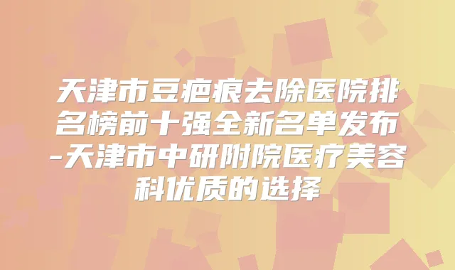 天津市豆疤痕去除医院排名榜前十强全新名单发布-天津市中研附院医疗美容科优质的选择