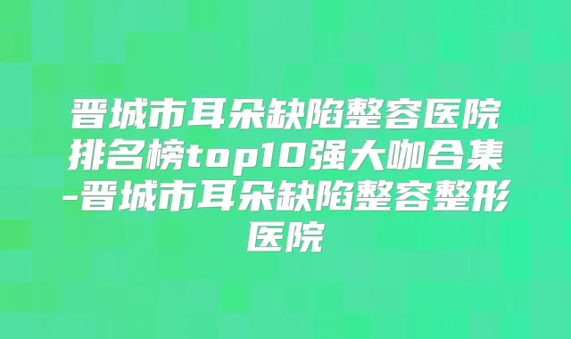晋城市耳朵缺陷整容医院排名榜top10强大咖合集-晋城市耳朵缺陷整容整形医院