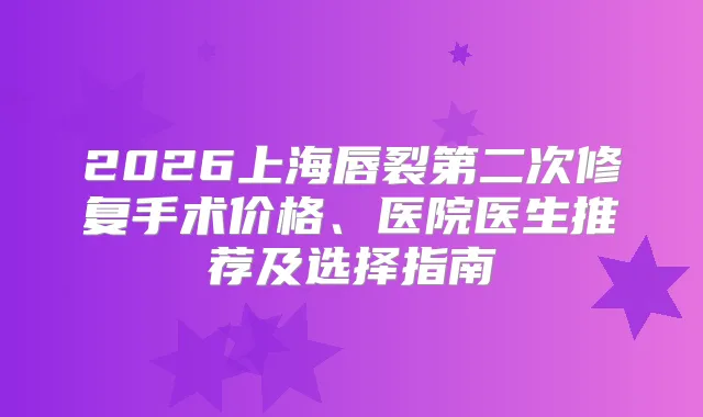 2026上海唇裂第二次修复手术价格、医院医生推荐及选择指南