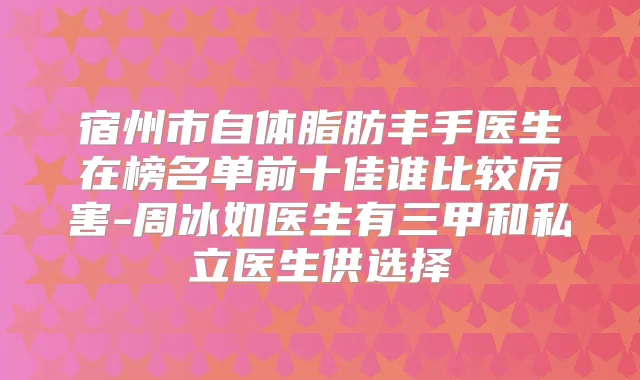 宿州市自体脂肪丰手医生在榜名单前十佳谁比较厉害-周冰如医生有三甲和私立医生供选择