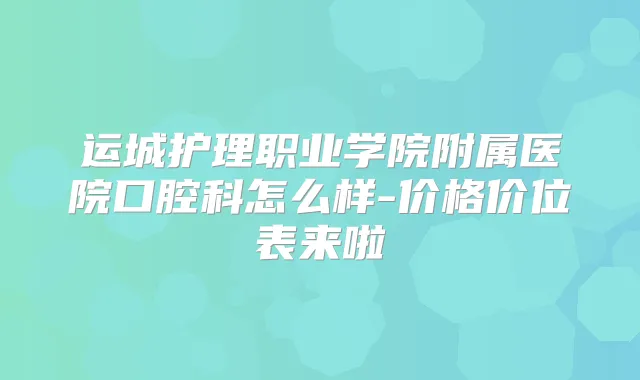 运城护理职业学院附属医院口腔科怎么样-价格价位表来啦
