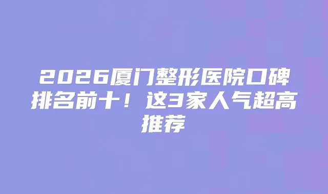 2026厦门整形医院口碑排名前十!这3家人气超高推荐