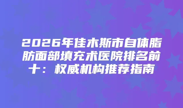 2026年佳木斯市自体脂肪面部填充术医院排名前十：机构推荐指南
