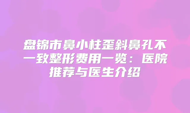 盘锦市鼻小柱歪斜鼻孔不一致整形费用一览：医院推荐与医生介绍