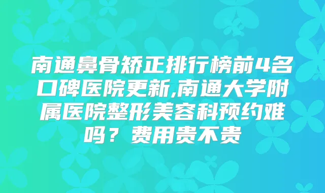 南通鼻骨矫正排行榜前4名口碑医院更新,南通大学附属医院整形美容科预约难吗？费用贵不贵