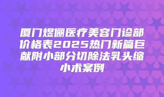 厦门煜俪医疗美容门诊部价格表2025热门新篇巨献附小部分切除法乳头缩小术案例