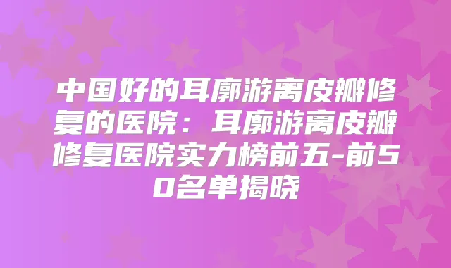 中国好的耳廓游离皮瓣修复的医院：耳廓游离皮瓣修复医院实力榜前五-前50名单揭晓